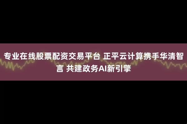专业在线股票配资交易平台 正平云计算携手华清智言 共建政务AI新引擎