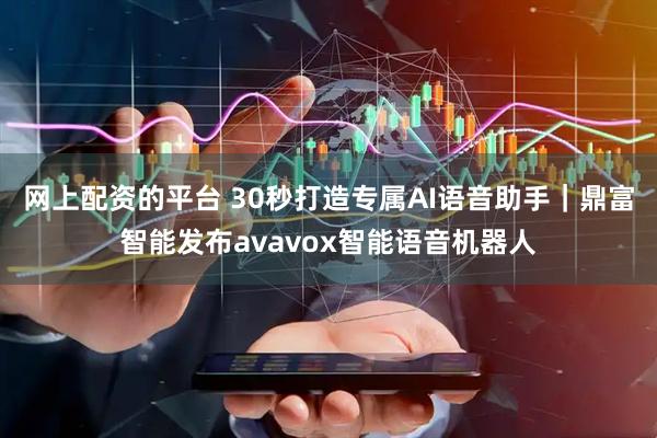 网上配资的平台 30秒打造专属AI语音助手｜鼎富智能发布avavox智能语音机器人