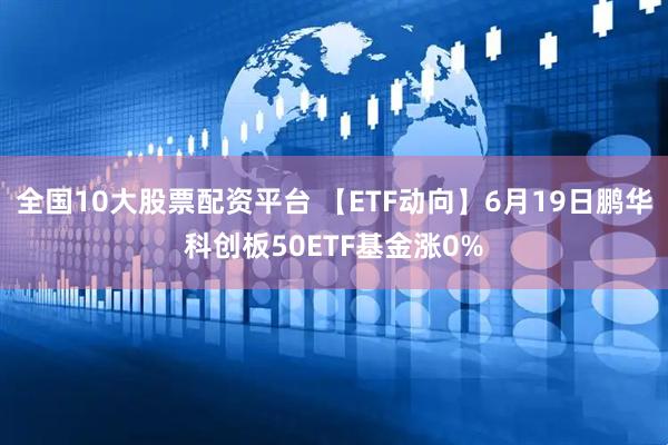 全国10大股票配资平台 【ETF动向】6月19日鹏华科创板50ETF基金涨0%
