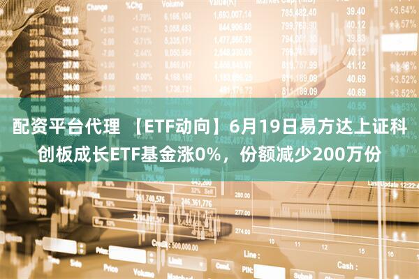 配资平台代理 【ETF动向】6月19日易方达上证科创板成长ETF基金涨0%，份额减少200万份