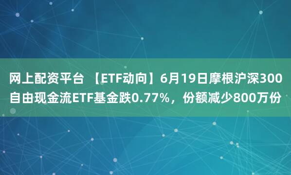 网上配资平台 【ETF动向】6月19日摩根沪深300自由现金流ETF基金跌0.77%，份额减少800万份