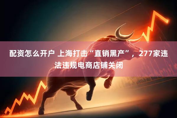 配资怎么开户 上海打击“直销黑产”，277家违法违规电商店铺关闭