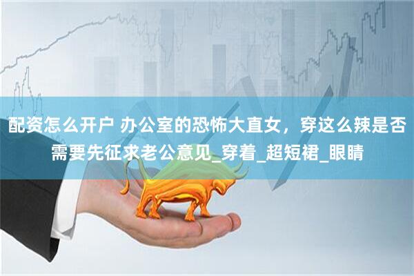 配资怎么开户 办公室的恐怖大直女，穿这么辣是否需要先征求老公意见_穿着_超短裙_眼睛
