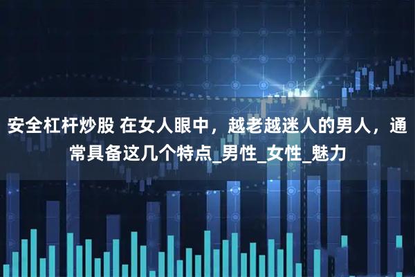 安全杠杆炒股 在女人眼中，越老越迷人的男人，通常具备这几个特点_男性_女性_魅力
