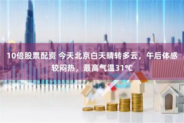 10倍股票配资 今天北京白天晴转多云，午后体感较闷热，最高气温31℃