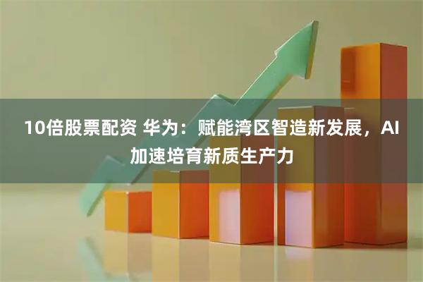 10倍股票配资 华为：赋能湾区智造新发展，AI加速培育新质生产力