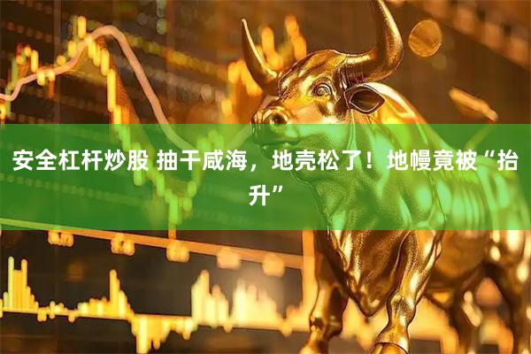 安全杠杆炒股 抽干咸海，地壳松了！地幔竟被“抬升”