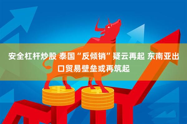 安全杠杆炒股 泰国“反倾销”疑云再起 东南亚出口贸易壁垒或再筑起
