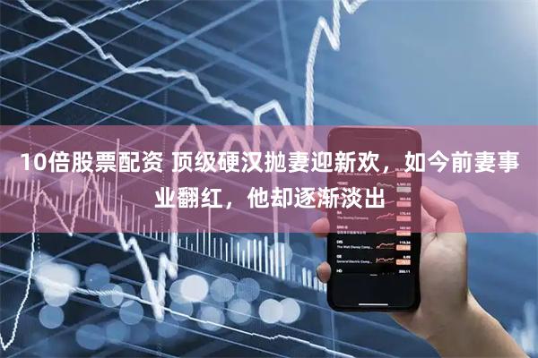 10倍股票配资 顶级硬汉抛妻迎新欢，如今前妻事业翻红，他却逐渐淡出