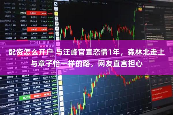 配资怎么开户 与汪峰官宣恋情1年，森林北走上与章子怡一样的路，网友直言担心