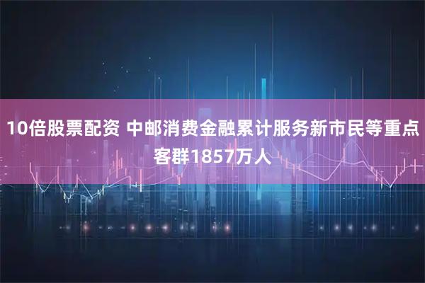 10倍股票配资 中邮消费金融累计服务新市民等重点客群1857万人