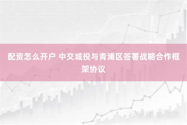 配资怎么开户 中交城投与青浦区签署战略合作框架协议