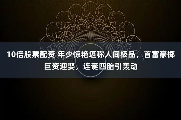 10倍股票配资 年少惊艳堪称人间极品,首富豪掷巨资迎娶,连诞四胎引轰动