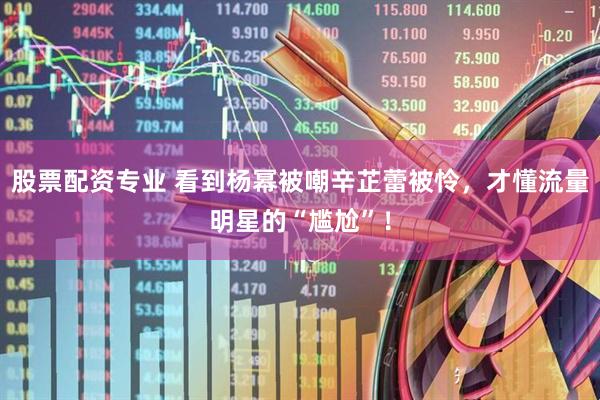 股票配资专业 看到杨幂被嘲辛芷蕾被怜，才懂流量明星的“尴尬”！