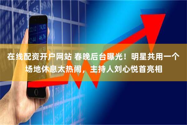 在线配资开户网站 春晚后台曝光！明星共用一个场地休息太热闹，主持人刘心悦首亮相