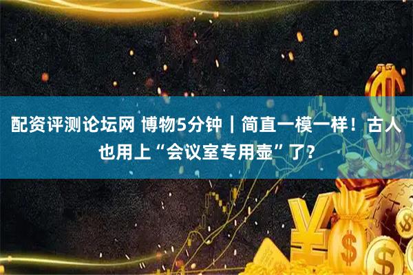 配资评测论坛网 博物5分钟｜简直一模一样！古人也用上“会议室专用壶”了？