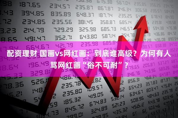 配资理财 国画vs网红画：到底谁高级？为何有人骂网红画“俗不可耐”？