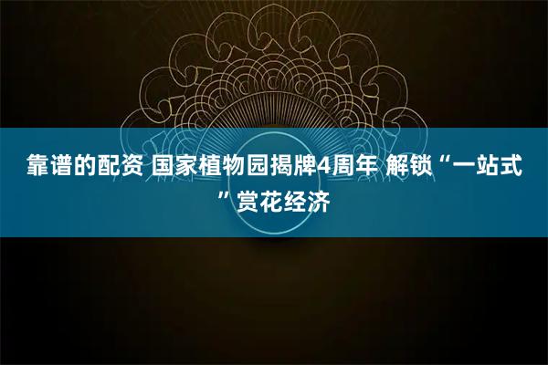 靠谱的配资 国家植物园揭牌4周年 解锁“一站式”赏花经济