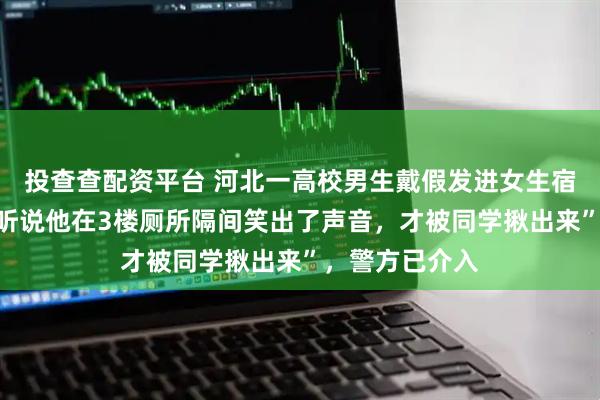 投查查配资平台 河北一高校男生戴假发进女生宿舍楼被抓！“听说他在3楼厕所隔间笑出了声音，才被同学揪出来”，警方已介入