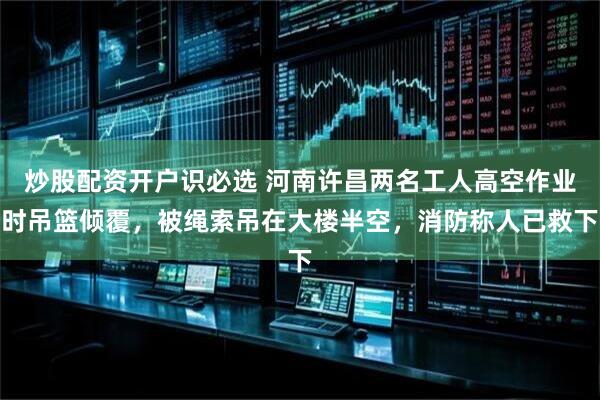 炒股配资开户识必选 河南许昌两名工人高空作业时吊篮倾覆，被绳索吊在大楼半空，消防称人已救下