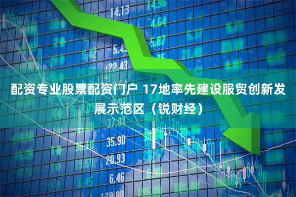 配资专业股票配资门户 17地率先建设服贸创新发展示范区（锐财经）