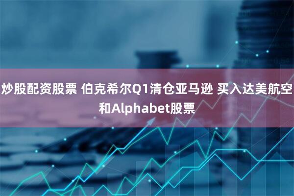 炒股配资股票 伯克希尔Q1清仓亚马逊 买入达美航空和Alphabet股票