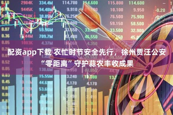 配资app下载 农忙时节安全先行，徐州贾汪公安“零距离”守护蒜农丰收成果