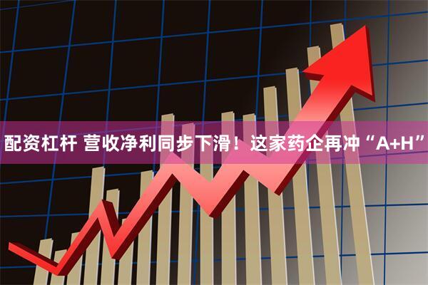 配资杠杆 营收净利同步下滑！这家药企再冲“A+H”